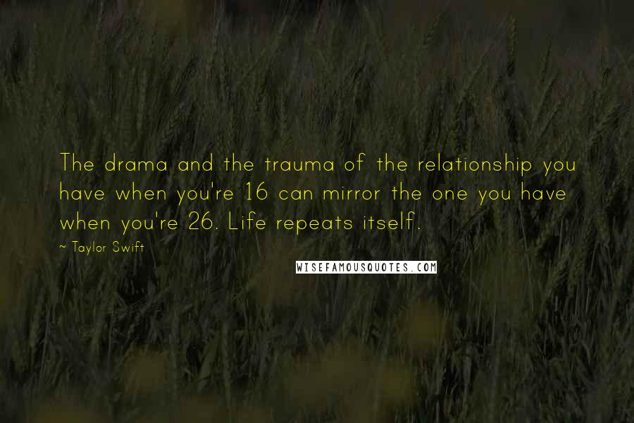 Taylor Swift Quotes: The drama and the trauma of the relationship you have when you're 16 can mirror the one you have when you're 26. Life repeats itself.