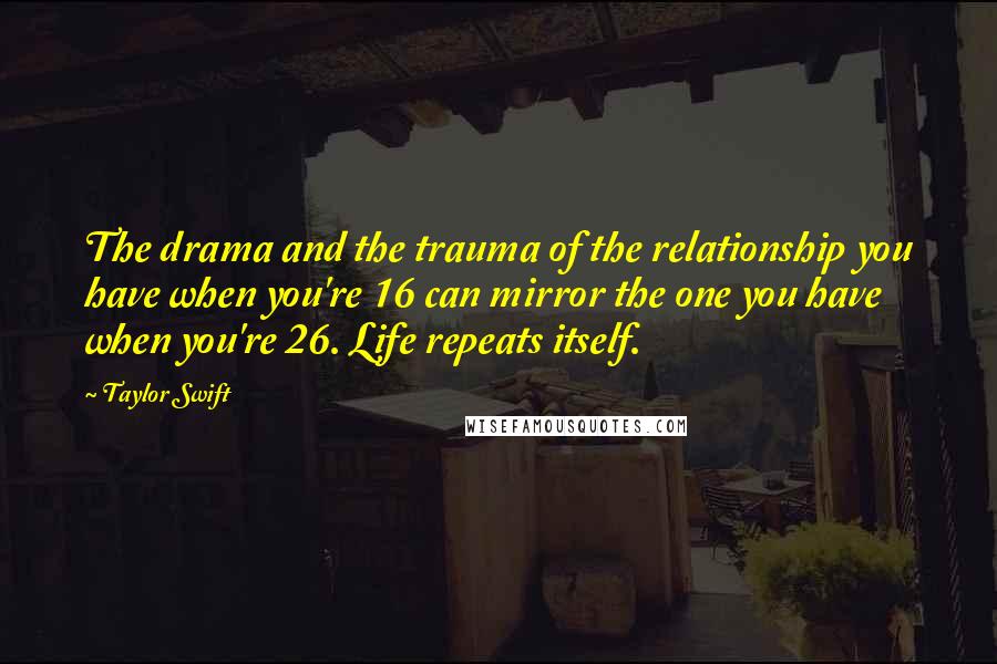 Taylor Swift Quotes: The drama and the trauma of the relationship you have when you're 16 can mirror the one you have when you're 26. Life repeats itself.