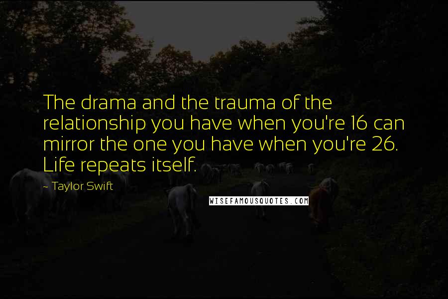 Taylor Swift Quotes: The drama and the trauma of the relationship you have when you're 16 can mirror the one you have when you're 26. Life repeats itself.