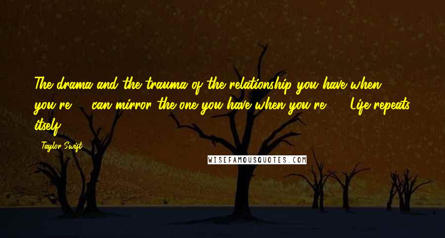 Taylor Swift Quotes: The drama and the trauma of the relationship you have when you're 16 can mirror the one you have when you're 26. Life repeats itself.