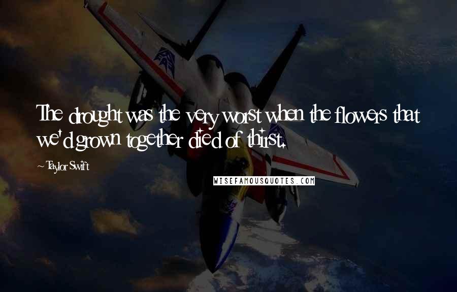 Taylor Swift Quotes: The drought was the very worst when the flowers that we'd grown together died of thirst.