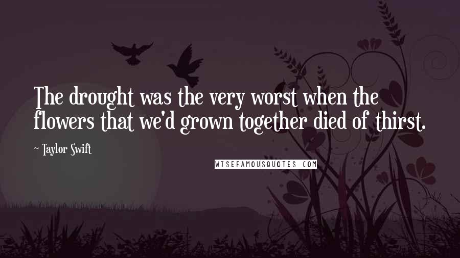 Taylor Swift Quotes: The drought was the very worst when the flowers that we'd grown together died of thirst.