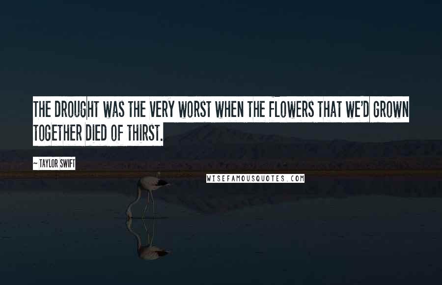 Taylor Swift Quotes: The drought was the very worst when the flowers that we'd grown together died of thirst.