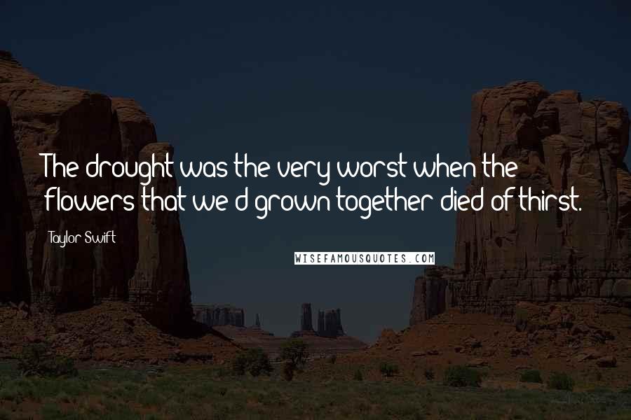 Taylor Swift Quotes: The drought was the very worst when the flowers that we'd grown together died of thirst.