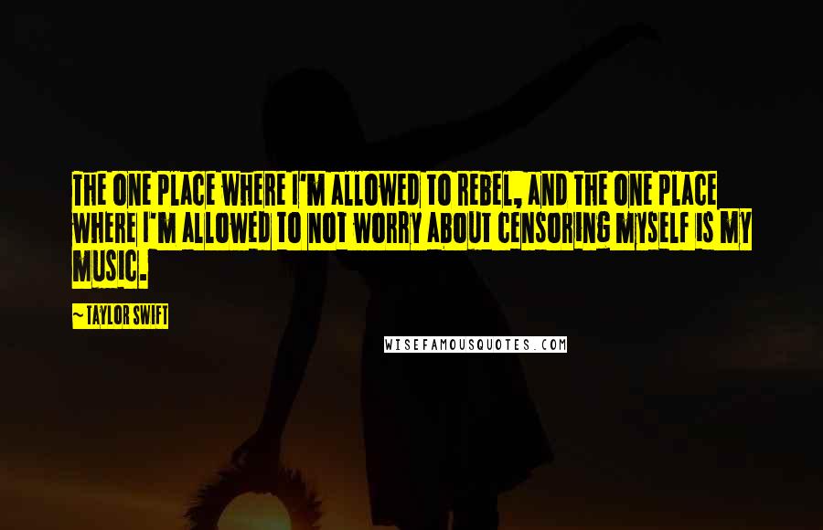 Taylor Swift Quotes: The one place where I'm allowed to rebel, and the one place where I'm allowed to not worry about censoring myself is my music.
