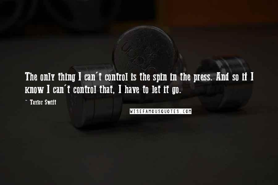 Taylor Swift Quotes: The only thing I can't control is the spin in the press. And so if I know I can't control that, I have to let it go.