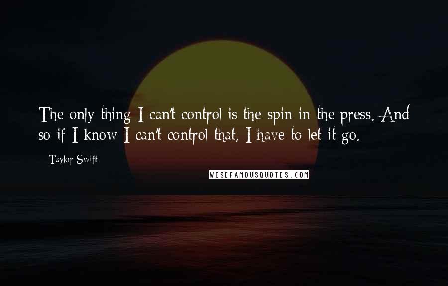 Taylor Swift Quotes: The only thing I can't control is the spin in the press. And so if I know I can't control that, I have to let it go.