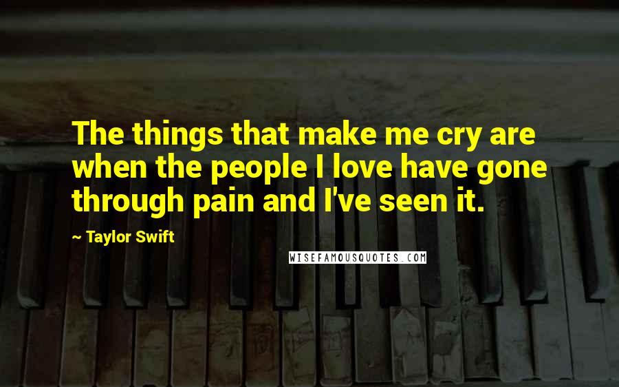 Taylor Swift Quotes: The things that make me cry are when the people I love have gone through pain and I've seen it.
