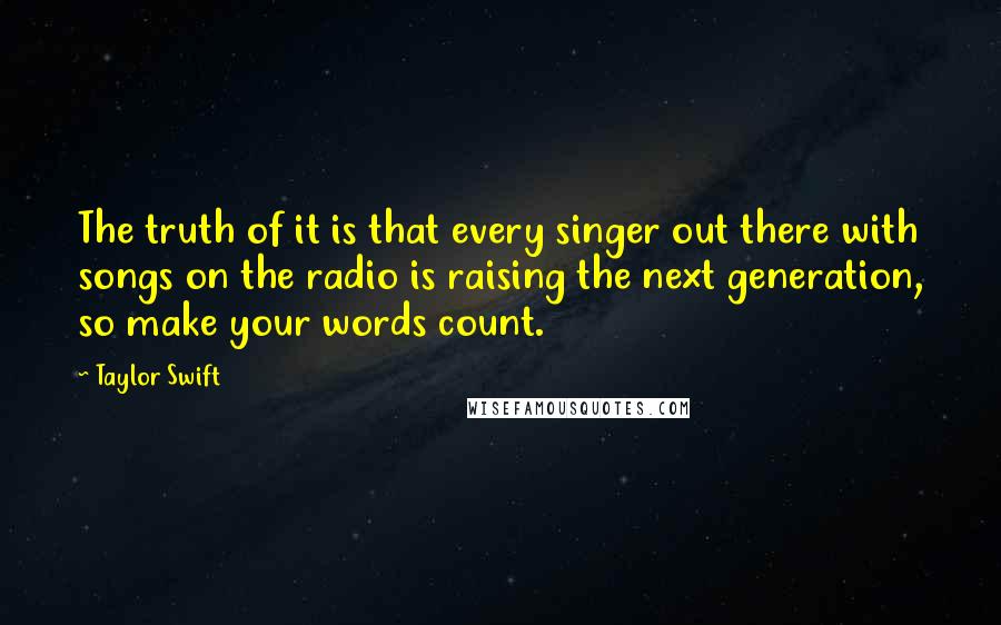 Taylor Swift Quotes: The truth of it is that every singer out there with songs on the radio is raising the next generation, so make your words count.