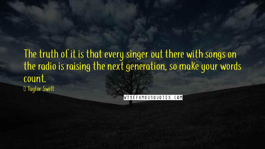 Taylor Swift Quotes: The truth of it is that every singer out there with songs on the radio is raising the next generation, so make your words count.