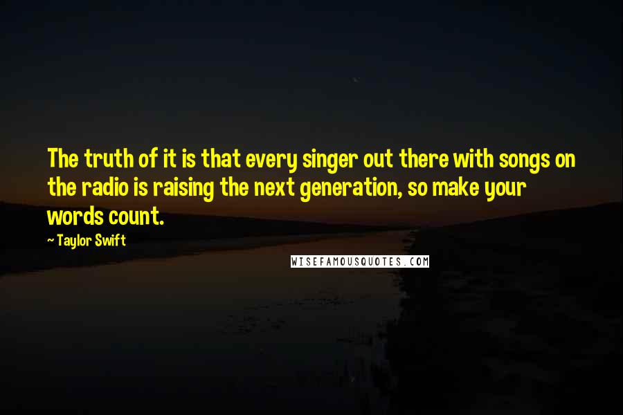 Taylor Swift Quotes: The truth of it is that every singer out there with songs on the radio is raising the next generation, so make your words count.