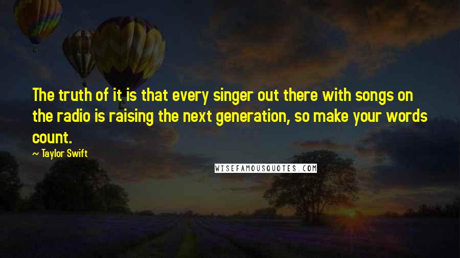 Taylor Swift Quotes: The truth of it is that every singer out there with songs on the radio is raising the next generation, so make your words count.