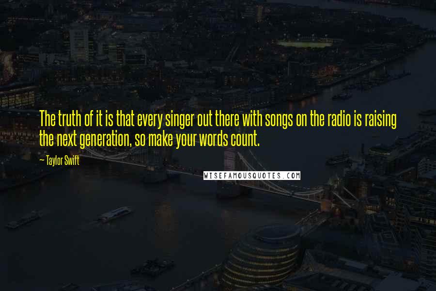 Taylor Swift Quotes: The truth of it is that every singer out there with songs on the radio is raising the next generation, so make your words count.