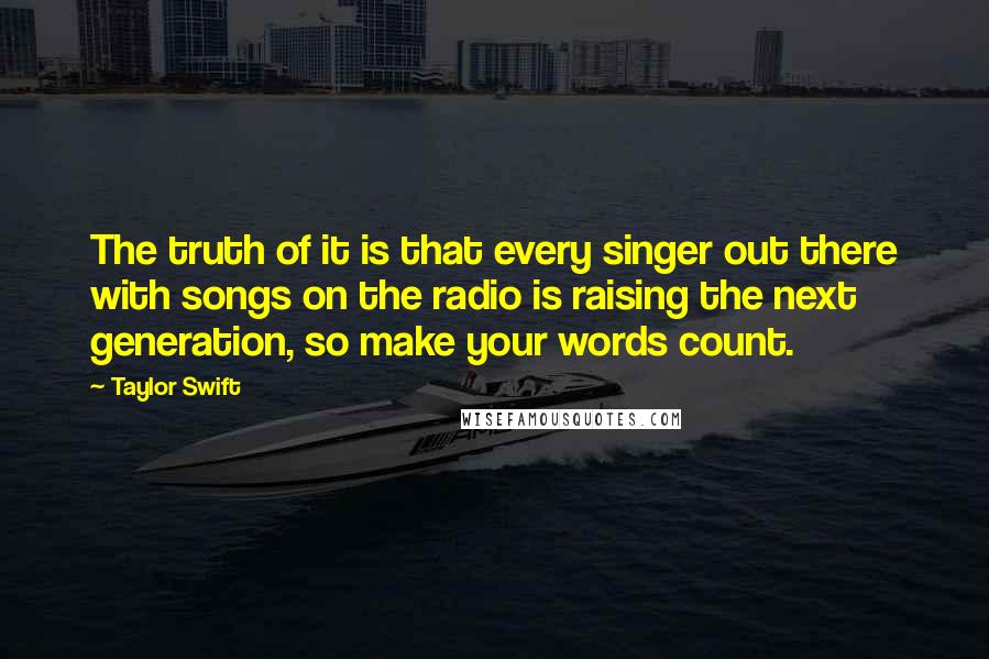 Taylor Swift Quotes: The truth of it is that every singer out there with songs on the radio is raising the next generation, so make your words count.