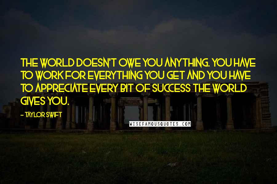 Taylor Swift Quotes: The world doesn't owe you anything. You have to work for everything you get and you have to appreciate every bit of success the world gives you.