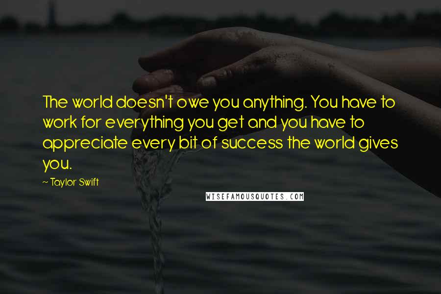 Taylor Swift Quotes: The world doesn't owe you anything. You have to work for everything you get and you have to appreciate every bit of success the world gives you.