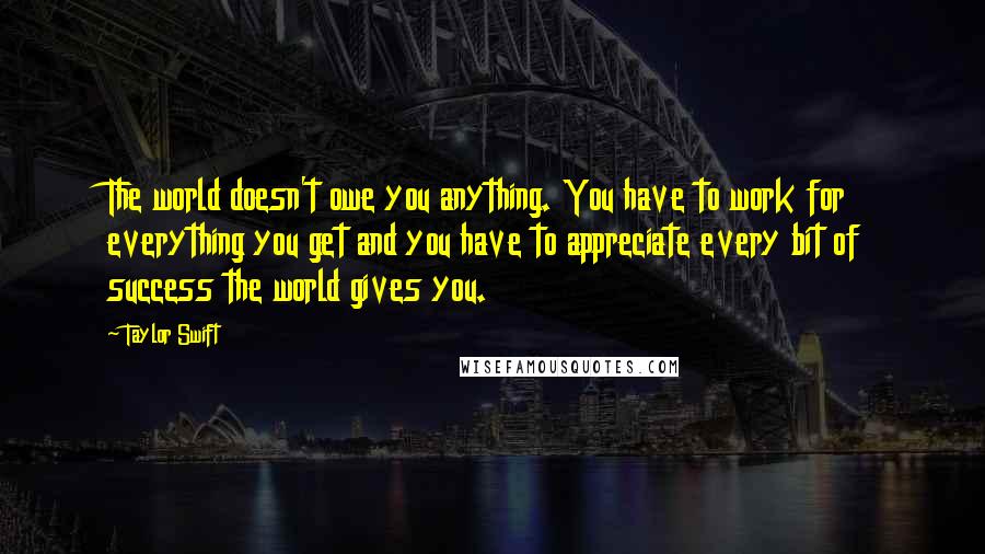 Taylor Swift Quotes: The world doesn't owe you anything. You have to work for everything you get and you have to appreciate every bit of success the world gives you.