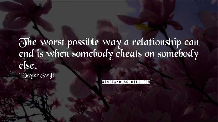 Taylor Swift Quotes: The worst possible way a relationship can end is when somebody cheats on somebody else.