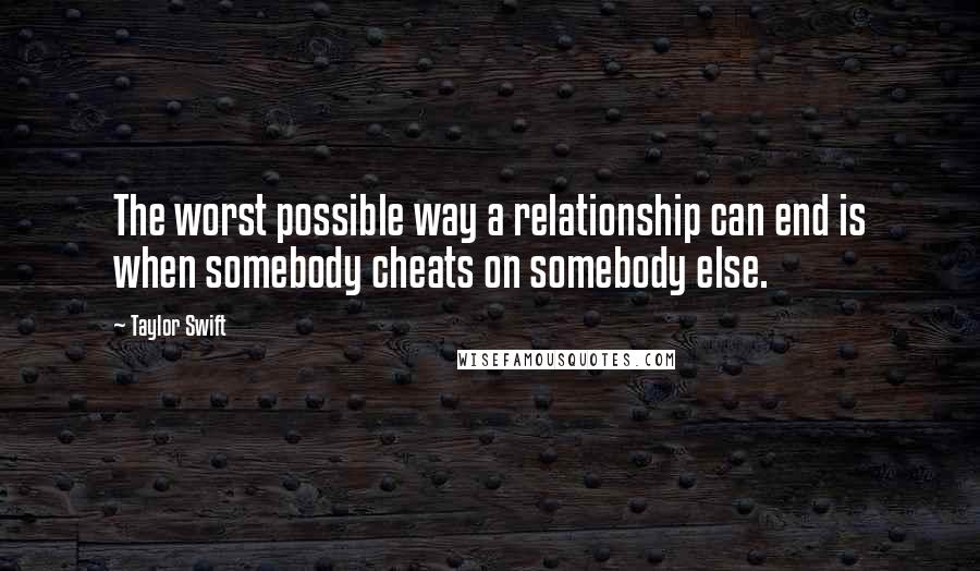 Taylor Swift Quotes: The worst possible way a relationship can end is when somebody cheats on somebody else.