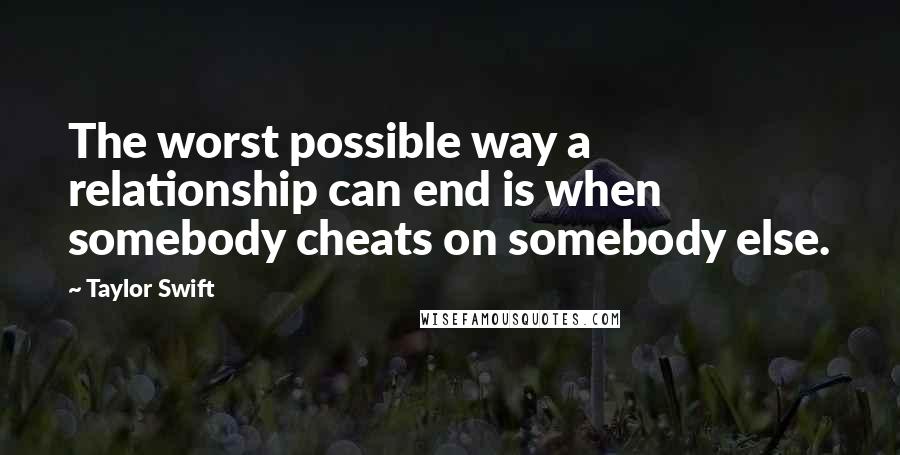 Taylor Swift Quotes: The worst possible way a relationship can end is when somebody cheats on somebody else.