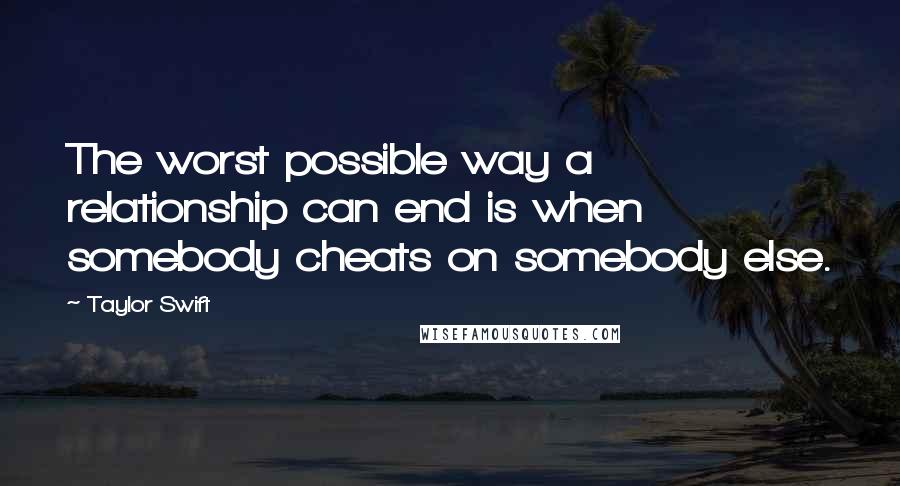 Taylor Swift Quotes: The worst possible way a relationship can end is when somebody cheats on somebody else.