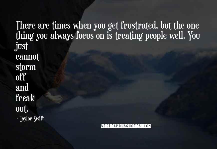 Taylor Swift Quotes: There are times when you get frustrated, but the one thing you always focus on is treating people well. You just cannot storm off and freak out.