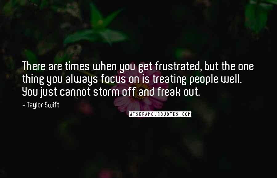 Taylor Swift Quotes: There are times when you get frustrated, but the one thing you always focus on is treating people well. You just cannot storm off and freak out.