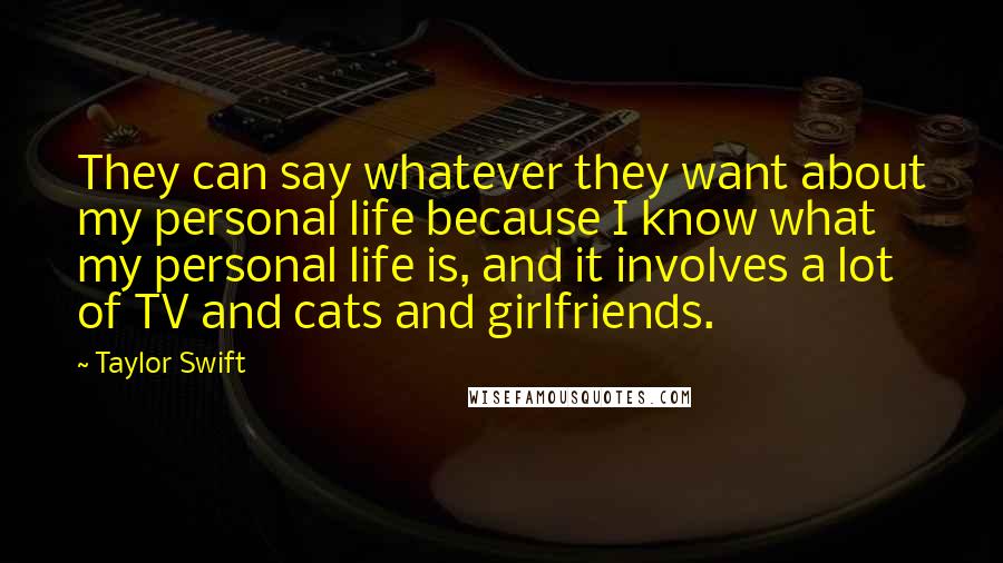 Taylor Swift Quotes: They can say whatever they want about my personal life because I know what my personal life is, and it involves a lot of TV and cats and girlfriends.