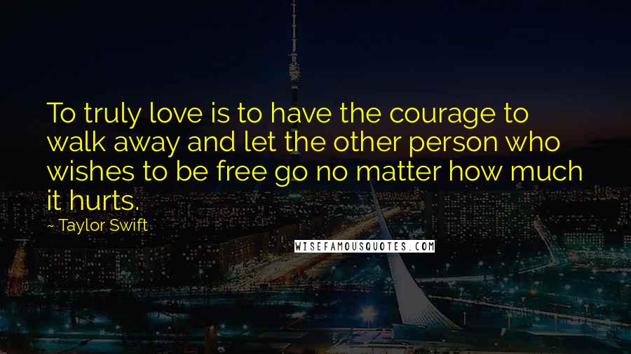 Taylor Swift Quotes: To truly love is to have the courage to walk away and let the other person who wishes to be free go no matter how much it hurts.