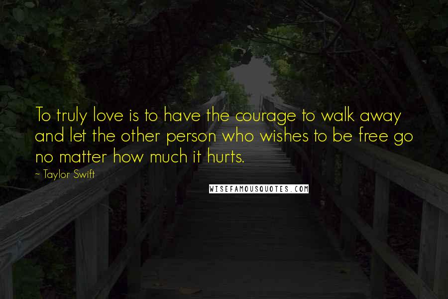 Taylor Swift Quotes: To truly love is to have the courage to walk away and let the other person who wishes to be free go no matter how much it hurts.