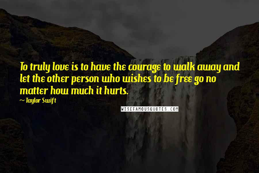 Taylor Swift Quotes: To truly love is to have the courage to walk away and let the other person who wishes to be free go no matter how much it hurts.
