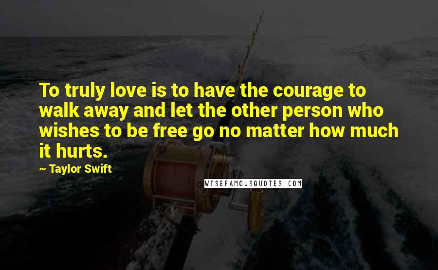 Taylor Swift Quotes: To truly love is to have the courage to walk away and let the other person who wishes to be free go no matter how much it hurts.