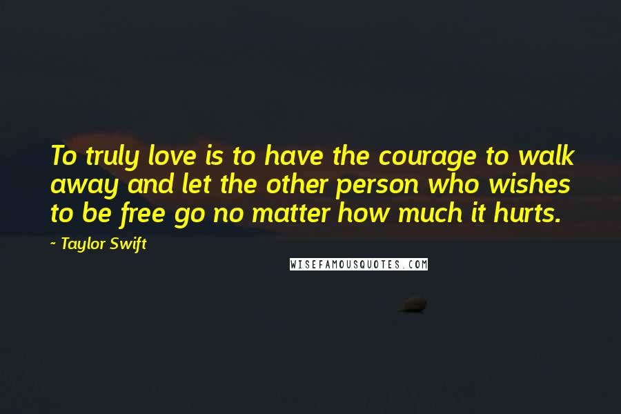 Taylor Swift Quotes: To truly love is to have the courage to walk away and let the other person who wishes to be free go no matter how much it hurts.