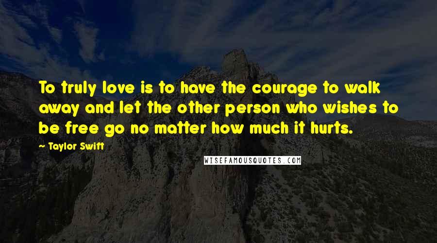 Taylor Swift Quotes: To truly love is to have the courage to walk away and let the other person who wishes to be free go no matter how much it hurts.