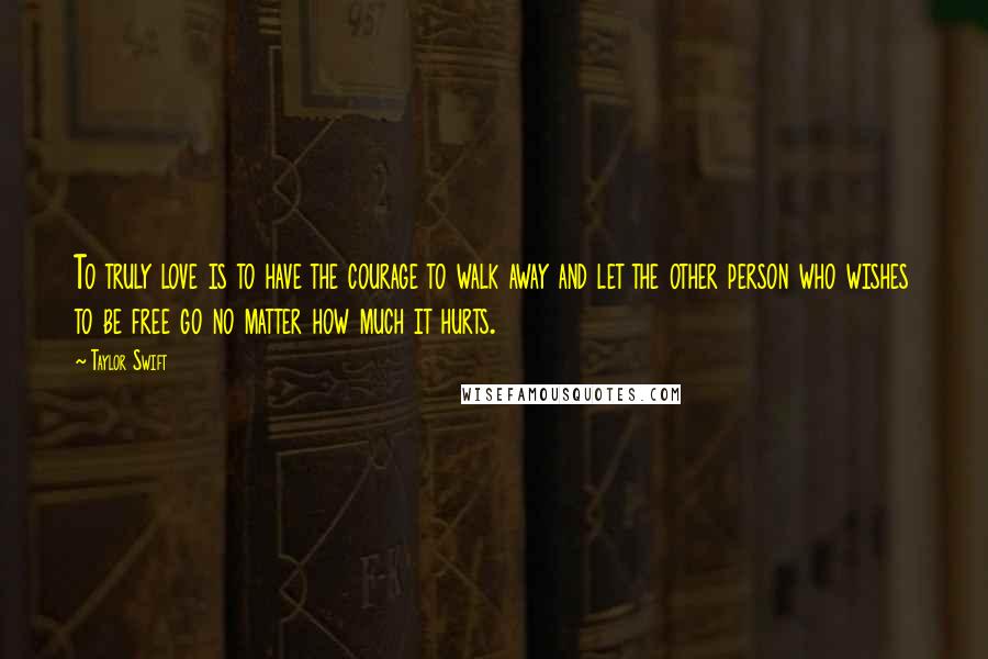 Taylor Swift Quotes: To truly love is to have the courage to walk away and let the other person who wishes to be free go no matter how much it hurts.