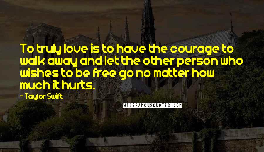 Taylor Swift Quotes: To truly love is to have the courage to walk away and let the other person who wishes to be free go no matter how much it hurts.