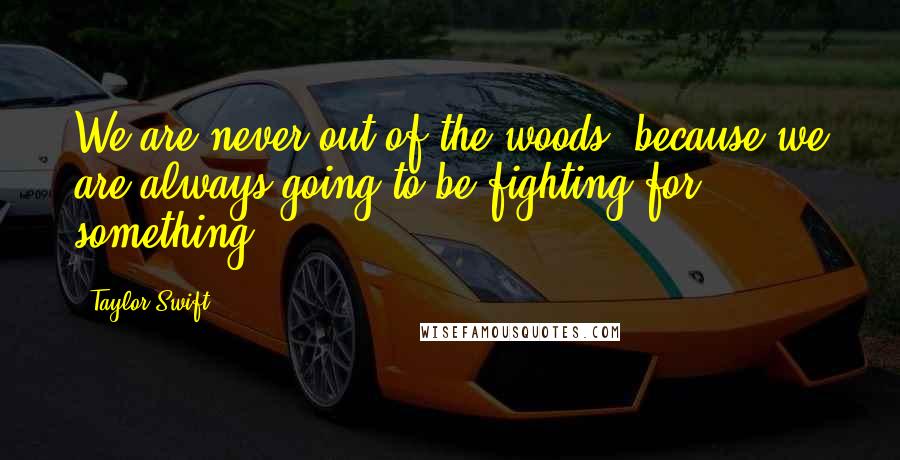 Taylor Swift Quotes: We are never out of the woods, because we are always going to be fighting for something.