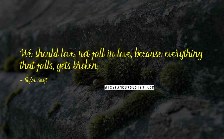 Taylor Swift Quotes: We should love, not fall in love, because everything that falls, gets broken.