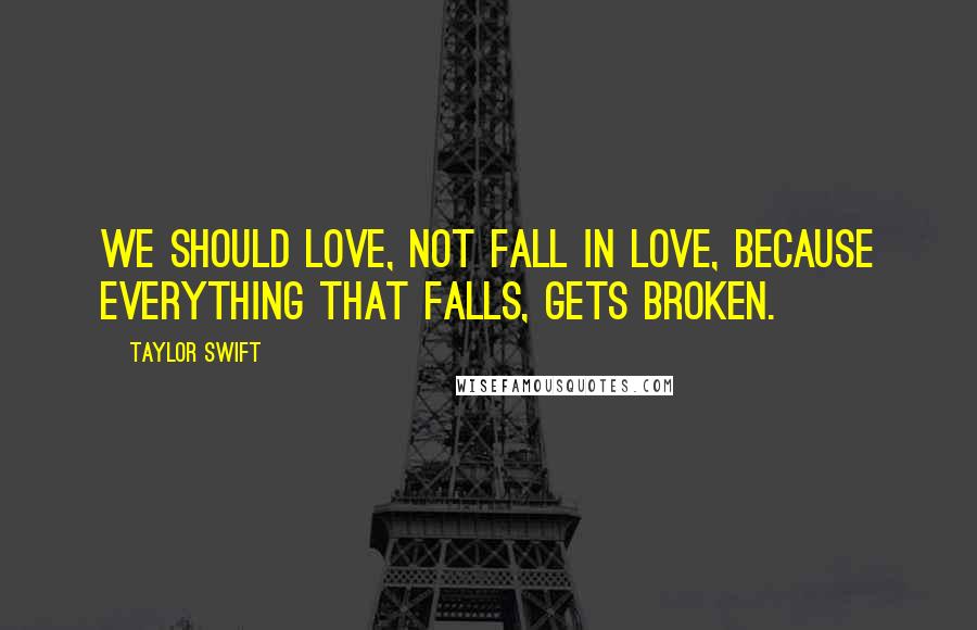 Taylor Swift Quotes: We should love, not fall in love, because everything that falls, gets broken.