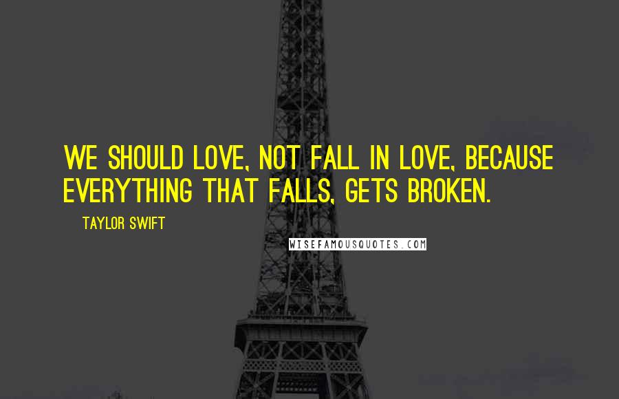 Taylor Swift Quotes: We should love, not fall in love, because everything that falls, gets broken.