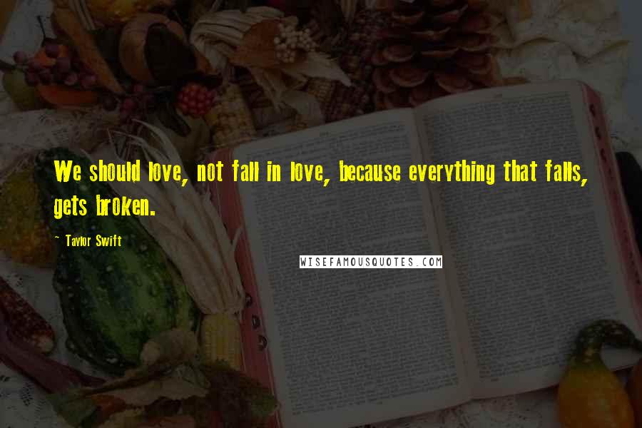 Taylor Swift Quotes: We should love, not fall in love, because everything that falls, gets broken.