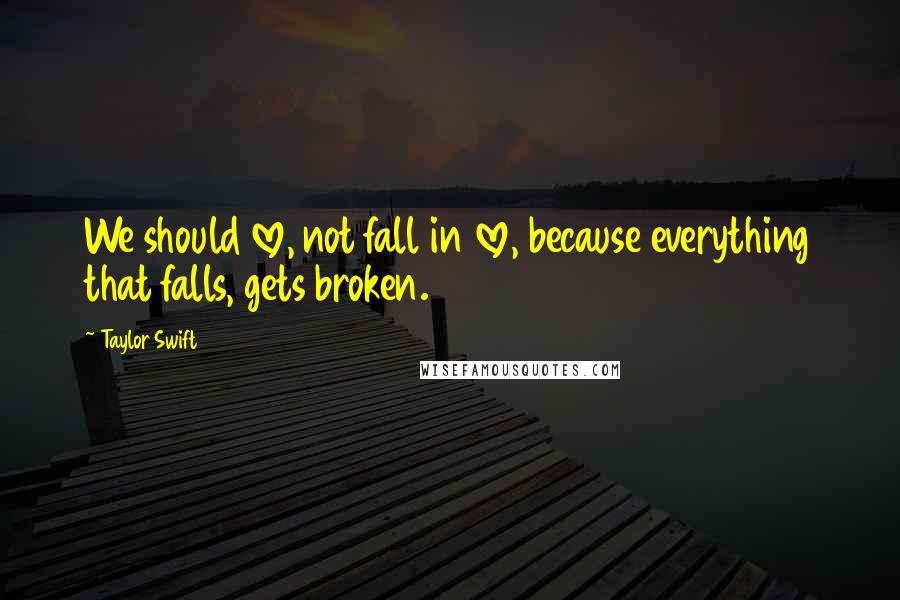 Taylor Swift Quotes: We should love, not fall in love, because everything that falls, gets broken.