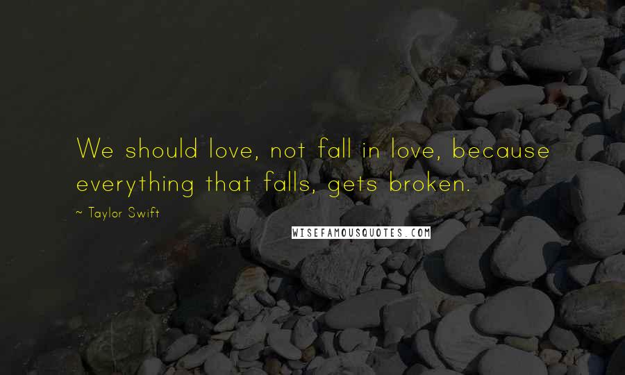 Taylor Swift Quotes: We should love, not fall in love, because everything that falls, gets broken.