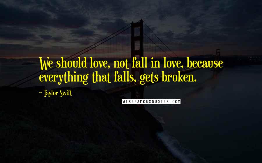 Taylor Swift Quotes: We should love, not fall in love, because everything that falls, gets broken.