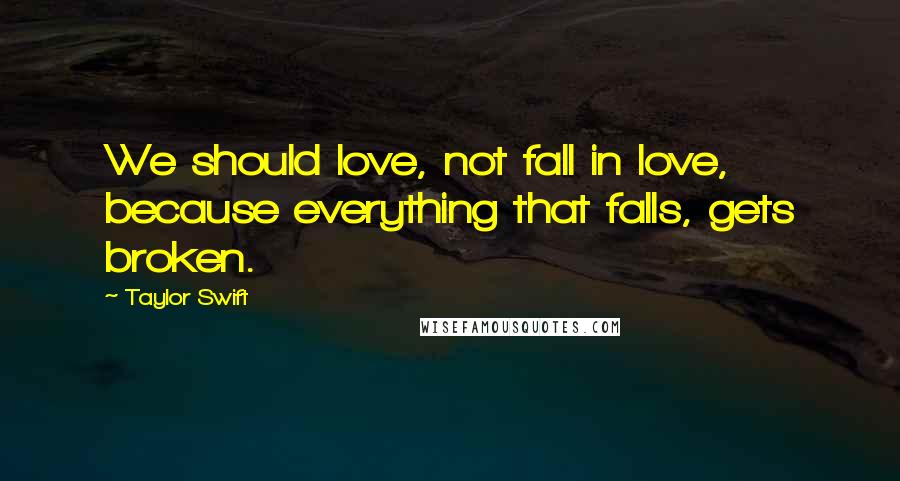 Taylor Swift Quotes: We should love, not fall in love, because everything that falls, gets broken.