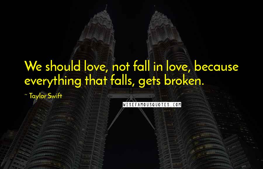 Taylor Swift Quotes: We should love, not fall in love, because everything that falls, gets broken.