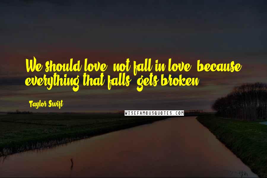 Taylor Swift Quotes: We should love, not fall in love, because everything that falls, gets broken.