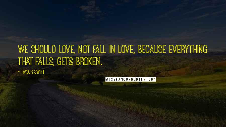 Taylor Swift Quotes: We should love, not fall in love, because everything that falls, gets broken.