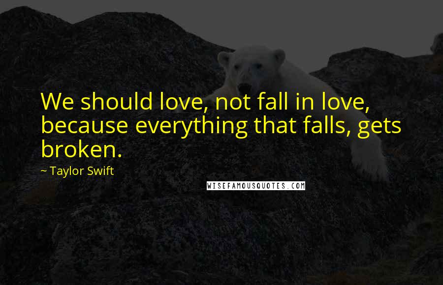 Taylor Swift Quotes: We should love, not fall in love, because everything that falls, gets broken.