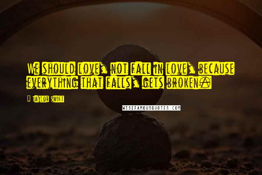 Taylor Swift Quotes: We should love, not fall in love, because everything that falls, gets broken.